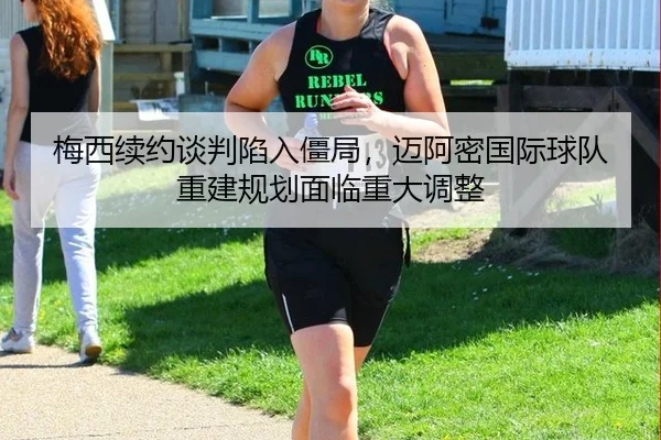 梅西续约谈判陷入僵局，迈阿密国际球队重建规划面临重大调整