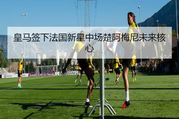 皇马签下法国新星中场楚阿梅尼未来核心