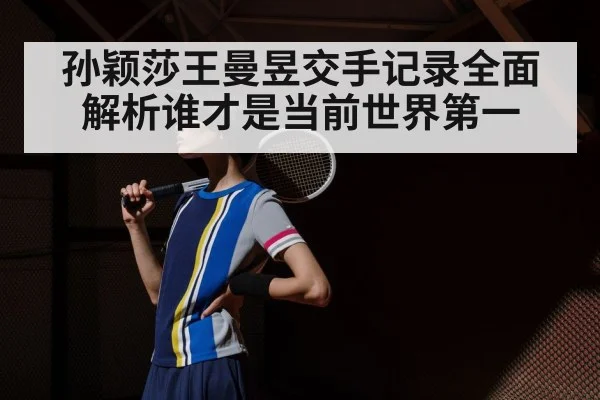 孙颖莎王曼昱交手记录全面解析谁才是当前世界第一