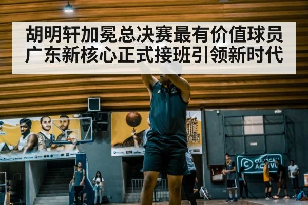 胡明轩加冕总决赛最有价值球员广东新核心正式接班引领新时代